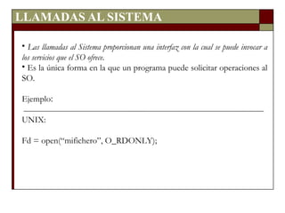 LLAMADAS AL SISTEMA Las llamadas al Sistema proporcionan una interfaz con la cual se puede invocar a los servicios que el SO ofrece. Es la única forma en la que un programa puede solicitar operaciones al SO. Ejemplo : UNIX: Fd = open(“mifichero”, O_RDONLY); 