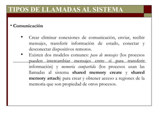 TIPOS DE LLAMADAS AL SISTEMA Comunicación Crear eliminar conexiones de comunicación, enviar, recibir mensajes, transferir información de estado, conectar y desconectar dispositivos remotos. Existen dos modelos comunes:  paso de mensajes  (los procesos pueden intercambiar mensajes entre sí para transferir información) y  memoria compartida  (los procesos usan las llamadas al sistema  shared memory create  y  shared memory attach ) para crear y obtener acceso a regiones de la memoria que son propiedad de otros procesos. 