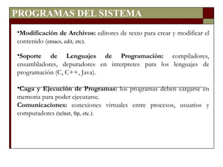PROGRAMAS DEL SISTEMA Modificación de Archivos:  editores de texto para crear y modificar el contenido ( emacs, edit, etc). Soporte de Lenguajes de Programación:  compiladores, ensambladores, depuradores en interpretes para los lenguajes de programación (C, C++, Java). Caga y Ejecución de Programas:  los programas deben cargarse en memoria para poder ejecutarse. Comunicaciones:  conexiones virtuales entre procesos, usuarios y computadores  (telnet, ftp, etc.). 