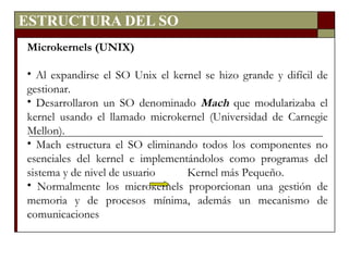ESTRUCTURA DEL SO Microkernels (UNIX) Al expandirse el SO Unix el kernel se hizo grande y difícil de gestionar. Desarrollaron un SO denominado  Mach  que modularizaba el kernel usando el llamado microkernel (Universidad de Carnegie Mellon). Mach estructura el SO eliminando todos los componentes no esenciales del kernel e implementándolos como programas del sistema y de nivel de usuario  Kernel más Pequeño. Normalmente los microkernels proporcionan una gestión de memoria y de procesos mínima, además un mecanismo de comunicaciones  