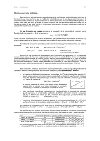 Cap.1.- Introducción 11
Cinética química aplicada.-
Las reacciones químicas pueden estar afectadas tanto por la propia cinética intrínseca como por la
transferencia de masa, de forma que el modelo de velocidad depende de las etapas determinantes en el
mecanismo de los procesos: si el paso controlante es la reacción química (típico en sistemas homogéneos) la
cinética viene dada por la ley de acción de masas; mientras que si la etapa lenta está relacionada con el
transporte másico (lo que suele ocurrir en los procesos heterogéneos) el modelo estará determinado por la
velocidad de transferencia de materia.
La ley de acción de masas representa la expresión de la velocidad de reacción como
función de la composición y de la temperatura:
v(C,T) = ±δrA /Vδt= f{k(T)⋅¶Ci
ν
}
donde k(T) suele expresarse por la ecuación de Arrhenius, y f(C) en función de unos ordenes de reacción (νi)
y de la concentración de las especies (que puede relacionarse con la conversión del reactivo limitante).
Considerando la ecuación generalizada (bidireccional-reversible y presencia de inertes), con reactivo
limitante A :
aA + bB = rR + sS v = v1 –v2 = k1 CA
α
CB
β
– k2 CR
p
CS
q
kj(T)= Aj⋅e-Ej/RT
Ci=ni/V ni= no (Xio ±νi/νA·XAo·x) V=nRT/p= Vo (1+εx)
ε= (V1-Vo)/Vo = (n1/no)(T1/To)(po/p1)-1
En función de todo lo anterior, los datos necesarios son la composición de la alimentación (Coi), los coeficientes
estequiométricos, factores de frecuencia, energías de activación y órdenes de reacción. El último término se emplea para
corregir las variaciones de densidad de la mezcla durante la reacción, especialmente importante en los casos de procesos
gaseosos no equimolares, no isotérmicos o no isobáricos (p.e. con caidas de presión); en la última igualdad se supone que
las variaciones de temperatura y presión pueden relacionarse con la conversión de forma proporcional (lineal). Cuando la
densidad permanece prácticamente constante (ε=0), la expresión para el reactivo limitante se reduce a: C=C0(1-x).
Las constantes cinéticas de reacción son experimentales, aunque si puede predecirse la
velocidad máxima correspondiente a la reacción controlada por la transferencia de masa :
- en reacciones fluido-sólido heterogéneas (irreversibles, de 1
er
orden), la velocidad aparente (k)
puede relacionarse con la transferencia de masa (kD) y la cinética en la superficie (kS); si esta es
muy alta, el proceso está controlado por la difusión y k puede estimarse a partir de kD y del área
por unidad de volumen (a).
1/k= 1/kS + 1/kDa (=B/ω
½
)
kD varía con la velocidad de rotación ω; con ensayos a varios regímenes de
agitación (Re), la ordenada en el origen representaría la contribución
química (cte), y la pendiente se relaciona con la constante de difusión.
- para reacciones instantáneas irreversibles (con mezcla perfecta), la constante de velocidad
puede expresarse en función de los coeficientes de difusión del reactivo limitante y en exceso
(D1,D2), el diámetro de colisión (σ≈ 5Å), el número de Avogadro (N) y la concentración de
reactivo en exceso (C2): k= 4π·(D1+D2)·σ·N·C2
- reacciones determinadas por la mezcla: depende de los coeficientes de difusión (Di ≈ 10
-5
cm
2
/s)
y el tamaño medio de la mezcla (en agitaciones rápidas, l ≈ 30 µm): k= 4·(D1+D2)/l
2
≈ 10
4
s
-1
Los coeficientes de transferencia (kD=D/δ) vienen dados por el coeficiente de difusión (D) y espesor de película (δ).
Para gases: kD ≈ 1 cm/s (D≈ 0,1 cm2
/s; δ ≈ 1 mm), y para líquidos: kD ≈ 10-3
cm/s (D≈ 10-5
cm2
/s; δ ≈ 100 µm).
Se resumen algunos órdenes de magnitud de velocidad y factores de frecuencia, para distintas
reacciones y mecanismos, aunque en la práctica es mucho mejor usar bases de datos y experimentales.
Tipo Velocidad/ dm
3
mol
-1
s
-1
Molecularidad y factor preexponencial (A)
rápida, HCl+NaOH 10
11
unimoleculares 10
13
-10
14
s
-1
media, CO2+NaOH 1,24·10
4
bimoleculares 10
14
-10
15
cm
3
mol
-1
s
-1
lenta, AcMe+NaOH 4,7·10
1
trimoleculares 10
15
-10
16
cm
6
mol
-2
s
-1
El valor bimolecular de A se aplica a la interacción de 2 átomos;
para especies más complejas puede ser mucho menor (p·A, factores estéricos átomo-molécula p:10-1
-10-3
y moléculas p:10-4
-10-6
). En reacciones en solución los efectos del disolvente son importantes.
1/k (T=cte)
___)_
1/Re½
 