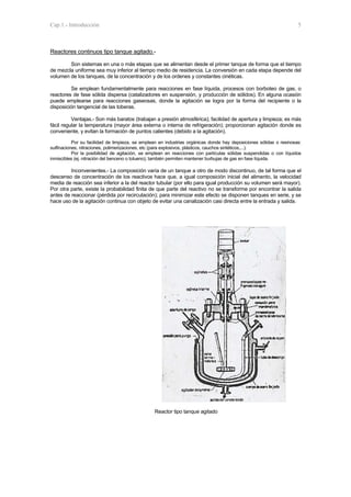 Cap.1.- Introducción 5
Reactores continuos tipo tanque agitado.-
Son sistemas en una o más etapas que se alimentan desde el primer tanque de forma que el tiempo
de mezcla uniforme sea muy inferior al tiempo medio de residencia. La conversión en cada etapa depende del
volumen de los tanques, de la concentración y de los ordenes y constantes cinéticas.
Se emplean fundamentalmente para reacciones en fase líquida, procesos con borboteo de gas, o
reactores de fase sólida dispersa (catalizadores en suspensión, y producción de sólidos). En alguna ocasión
puede emplearse para reacciones gaseosas, donde la agitación se logra por la forma del recipiente o la
disposición tangencial de las toberas.
Ventajas.- Son más baratos (trabajan a presión atmosférica); facilidad de apertura y limpieza; es más
fácil regular la temperatura (mayor área externa o interna de refrigeración); proporcionan agitación donde es
conveniente, y evitan la formación de puntos calientes (debido a la agitación).
Por su facilidad de limpieza, se emplean en industrias orgánicas donde hay deposiciones sólidas o resinosas:
sulfinaciones, nitraciones, polimerizaciones, etc (para explosivos, plásticos, cauchos sintéticos,...).
Por la posibilidad de agitación, se emplean en reacciones con partículas sólidas suspendidas o con líquidos
inmiscibles (ej. nitración del benceno o tolueno); también permiten mantener burbujas de gas en fase líquida.
Inconvenientes.- La composición varía de un tanque a otro de modo discontinuo, de tal forma que el
descenso de concentración de los reactivos hace que, a igual composición inicial del alimento, la velocidad
media de reacción sea inferior a la del reactor tubular (por ello para igual producción su volumen será mayor).
Por otra parte, existe la probabilidad finita de que parte del reactivo no se transforme por encontrar la salida
antes de reaccionar (pérdida por recirculación); para minimizar este efecto se disponen tanques en serie, y se
hace uso de la agitación continua con objeto de evitar una canalización casi directa entre la entrada y salida.
Reactor tipo tanque agitado
 