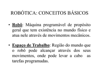ROBÓTICA: CONCEITOS BÁSICOS
• Robô: Máquina programável de propósito
geral que tem existência no mundo físico e
atua nele através de movimentos mecânicos.
• Espaço de Trabalho: Região do mundo que
o robô pode alcançar através dos seus
movimentos, onde pode levar a cabo as
tarefas programadas.
 