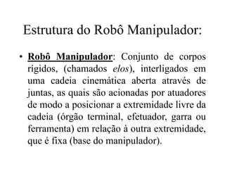 Estrutura do Robô Manipulador:
• Robô Manipulador: Conjunto de corpos
rígidos, (chamados elos), interligados em
uma cadeia cinemática aberta através de
juntas, as quais são acionadas por atuadores
de modo a posicionar a extremidade livre da
cadeia (órgão terminal, efetuador, garra ou
ferramenta) em relação à outra extremidade,
que é fixa (base do manipulador).
 