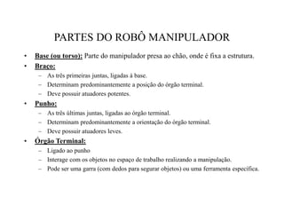 PARTES DO ROBÔ MANIPULADOR
• Base (ou torso): Parte do manipulador presa ao chão, onde é fixa a estrutura.
• Braço:
– As três primeiras juntas, ligadas à base.
– Determinam predominantemente a posição do órgão terminal.
– Deve possuir atuadores potentes.
• Punho:
– As três últimas juntas, ligadas ao órgão terminal.
– Determinam predominantemente a orientação do órgão terminal.
– Deve possuir atuadores leves.
• Órgão Terminal:
– Ligado ao punho
– Interage com os objetos no espaço de trabalho realizando a manipulação.
– Pode ser uma garra (com dedos para segurar objetos) ou uma ferramenta específica.
 