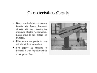 Características Gerais:
 Braço manipulador – emula a
função do braço humano:
através do seu movimento
manipula objetos (ferramentas,
peças, etc.) no seu espaço de
trabalho.
 Pelo menos um ponto da sua
estrutura é fixo na sua base.
 Seu espaço de trabalho é
limitado a uma região próxima
a esse ponto fixo.
 