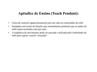Apêndice de Ensino (Teach Pendant):
• Caixa de controle ligada diretamente por um cabo ao controlador do robô
• Equipada com teclas de funções que normalmente permitem que as juntas do
robô sejam acionadas uma por uma.
• A seqüência de movimentos pode ser gravada e utilizada pelo controlador do
robô para repetir a tarefa “ensinada”.
 