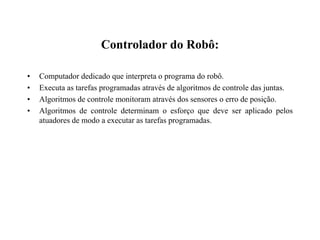 Controlador do Robô:
• Computador dedicado que interpreta o programa do robô.
• Executa as tarefas programadas através de algoritmos de controle das juntas.
• Algoritmos de controle monitoram através dos sensores o erro de posição.
• Algoritmos de controle determinam o esforço que deve ser aplicado pelos
atuadores de modo a executar as tarefas programadas.
 