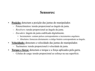 Sensores:
• Posição: detectam a posição das juntas do manipulador.
– Potenciômetros: tensão proporcional ao ângulo da junta.
– Resolvers: tensão proporcional ao ângulo da junta.
– Encoders: ângulo da junta codificado digitalmente.
• Incrementais: contam pulsos correspondentes a incrementos angulares.
• Absolutos: fornecem diretamente o código binário correspondente ao ângulo.
• Velocidade: detectam a velocidade das juntas do manipulador.
– Tacômetros: tensão proporcional à velocidade da junta.
• Torque e força: detectam o torque e a força aplicados pela garra.
– Células de carga: tensão proporcional ao esforço na sua superfície.
 