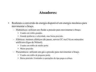 Atuadores:
• Realizam a conversão da energia disponível em energia mecânica para
movimentar o braço.
– Hidráulicos: utilizam um fluido a pressão para movimentar o braço.
• Usados em robôs grandes.
• Grande potência e velocidade, mas baixa precisão.
– Elétricos: motores elétricos (de passo, servos CC ou CA) ou músculos
artificiais (ligas de Nitinol).
• Usados em robôs de médio porte.
• Maior precisão.
– Pneumáticos: utilizam um gás a pressão para movimentar o braço.
• Usados em robôs de pequeno porte.
• Baixa precisão. Limitados a operações do tipo pega-e-coloca.
 