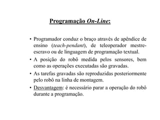 Programação On-Line:
• Programador conduz o braço através de apêndice de
ensino (teach-pendant), de teleoperador mestre-
escravo ou de linguagem de programação textual.
• A posição do robô medida pelos sensores, bem
como as operações executadas são gravadas.
• As tarefas gravadas são reproduzidas posteriormente
pelo robô na linha de montagem.
• Desvantagem: é necessário parar a operação do robô
durante a programação.
 