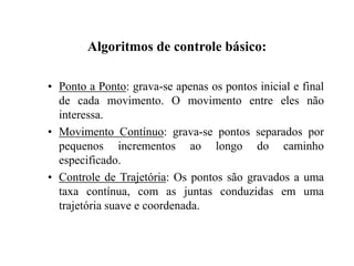 Algoritmos de controle básico:
• Ponto a Ponto: grava-se apenas os pontos inicial e final
de cada movimento. O movimento entre eles não
interessa.
• Movimento Contínuo: grava-se pontos separados por
pequenos incrementos ao longo do caminho
especificado.
• Controle de Trajetória: Os pontos são gravados a uma
taxa contínua, com as juntas conduzidas em uma
trajetória suave e coordenada.
 