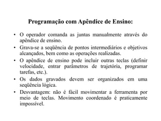 Programação com Apêndice de Ensino:
• O operador comanda as juntas manualmente através do
apêndice de ensino.
• Grava-se a seqüência de pontos intermediários e objetivos
alcançados, bem como as operações realizadas.
• O apêndice de ensino pode incluir outras teclas (definir
velocidade, entrar parâmetros de trajetória, programar
tarefas, etc.).
• Os dados gravados devem ser organizados em uma
seqüência lógica.
• Desvantagem: não é fácil movimentar a ferramenta por
meio de teclas. Movimento coordenado é praticamente
impossível.
 