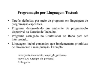 Programação por Linguagem Textual:
• Tarefas definidas por meio de programa em linguagem de
programação específica.
• Programa desenvolvido em ambiente de programação
disponível na Estação de Trabalho.
• Programa carregado no Controlador do Robô para ser
interpretado.
• Linguagem inclui comandos que implementam primitivas
de movimento e manipulação. Exemplo:
move(junta, incremento, tempo_de_percurso)
move(x, y, z, tempo_de_percurso)
fecha garra
 