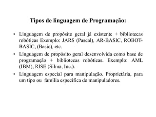 Tipos de linguagem de Programação:
• Linguagem de propósito geral já existente + bibliotecas
robóticas Exemplo: JARS (Pascal), AR-BASIC, ROBOT-
BASIC, (Basic), etc.
• Linguagem de propósito geral desenvolvida como base de
programação + bibliotecas robóticas. Exemplo: AML
(IBM), RISE (Silma, Inc.).
• Linguagem especial para manipulação. Proprietária, para
um tipo ou família específica de manipuladores.
 