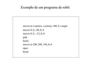 Exemplo de um programa de robô:
movex to i.centerx, i.centery, 100, 0, i.angle
movex 0, 0, -50, 0, 0
movex 0, 0 , -12, 0, 0
grip
home
movex to 200, 280, 150, 0, 0
open
home
 