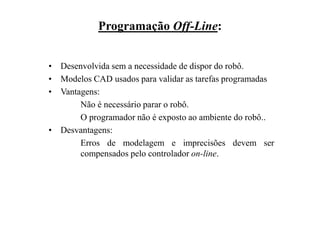 Programação Off-Line:
• Desenvolvida sem a necessidade de dispor do robô.
• Modelos CAD usados para validar as tarefas programadas
• Vantagens:
Não é necessário parar o robô.
O programador não é exposto ao ambiente do robô..
• Desvantagens:
Erros de modelagem e imprecisões devem ser
compensados pelo controlador on-line.
 