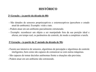 HISTÓRICO
2a Geração – (a partir da década de 80):
- São dotados de sensores proprioceptivos e externoceptivos (percebem o estado
atual do ambiente). Exemplo: visão e tato.
- Podem atuar em um ambiente parcialmente estruturado.
- Exemplo: reconhecer um objeto a ser manipulado fora da sua posição ideal e
alterar, em tempo real, os parâmetros de controle, de modo a completar a tarefa.
3a Geração – (a partir da 2o metade da década de 90):
- Fazem uso intensivo de sensores, algoritmos de percepção e algoritmos de controle
inteligentes, bem como são capazes de comunicar-se com outras máquinas.
- São capazes de tomar decisões autônomas frente a situações não previstas.
- Podem atuar em um ambiente não estruturado.
 