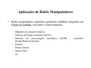 Aplicações de Robôs Manipuladores
• Robôs manipuladores industriais geralmente trabalham integrados em
Células de Trabalho, associados a outras máquinas:
– Máquinas de comando numérico.
– Veículos de Guiado Autmático (AGV's).
– Sistemas de armazenagem automática (AS/RS - Automatic
Storage/Retrieval System)
– Esteiras.
– Pontes rolantes.
– Outros robôs.
– etc.
 