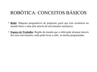 ROBÓTICA: CONCEITOS BÁSICOS
• Robô: Máquina programável de propósito geral que tem existência no
mundo físico e atua nele através de movimentos mecânicos.
• Espaço de Trabalho: Região do mundo que o robô pode alcançar através
dos seus movimentos, onde pode levar a cabo as tarefas programadas.
 