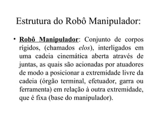 Estrutura do Robô Manipulador:
• Robô Manipulador: Conjunto de corpos
rígidos, (chamados elos), interligados em
uma cadeia cinemática aberta através de
juntas, as quais são acionadas por atuadores
de modo a posicionar a extremidade livre da
cadeia (órgão terminal, efetuador, garra ou
ferramenta) em relação à outra extremidade,
que é fixa (base do manipulador).
 
