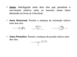 • Junta: Interligação entre dois elos que permitem o
movimento relativo entre os mesmos numa única
dimensão ou Grau de Liberdade.
• Junta Rotacional: Permite a mudança da orientação relativa
entre dois elos.
• Junta Prismática: Permite a mudança da posição relativa entre
dois elos.
 