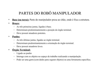 PARTES DO ROBÔ MANIPULADOR
• Base (ou torso): Parte do manipulador presa ao chão, onde é fixa a estrutura.
• Braço:
– As três primeiras juntas, ligadas à base.
– Determinam predominantemente a posição do órgão terminal.
– Deve possuir atuadores potentes.
• Punho:
– As três últimas juntas, ligadas ao órgão terminal.
– Determinam predominantemente a orientação do órgão terminal.
– Deve possuir atuadores leves.
• Órgão Terminal:
– Ligado ao punho
– Interage com os objetos no espaço de trabalho realizando a manipulação.
– Pode ser uma garra (com dedos para segurar objetos) ou uma ferramenta específica.
 