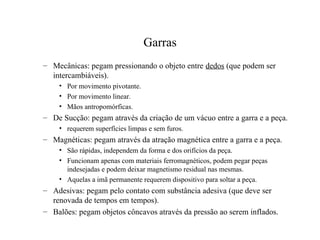 Garras
– Mecânicas: pegam pressionando o objeto entre dedos (que podem ser
intercambiáveis).
• Por movimento pivotante.
• Por movimento linear.
• Mãos antropomórficas.
– De Sucção: pegam através da criação de um vácuo entre a garra e a peça.
• requerem superfícies limpas e sem furos.
– Magnéticas: pegam através da atração magnética entre a garra e a peça.
• São rápidas, independem da forma e dos orifícios da peça.
• Funcionam apenas com materiais ferromagnéticos, podem pegar peças
indesejadas e podem deixar magnetismo residual nas mesmas.
• Aquelas a imã permanente requerem dispositivo para soltar a peça.
– Adesivas: pegam pelo contato com substância adesiva (que deve ser
renovada de tempos em tempos).
– Balões: pegam objetos côncavos através da pressão ao serem inflados.
 