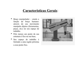 Características Gerais:
 Braço manipulador – emula a
função do braço humano:
através do seu movimento
manipula objetos (ferramentas,
peças, etc.) no seu espaço de
trabalho.
 Pelo menos um ponto da sua
estrutura é fixo na sua base.
 Seu espaço de trabalho é
limitado a uma região próxima
a esse ponto fixo.
 