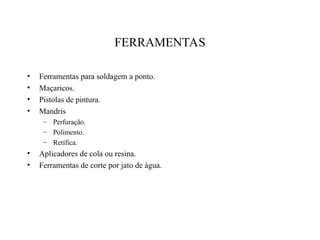 FERRAMENTAS
• Ferramentas para soldagem a ponto.
• Maçaricos.
• Pistolas de pintura.
• Mandris
– Perfuração.
– Polimento.
– Retífica.
• Aplicadores de cola ou resina.
• Ferramentas de corte por jato de água.
 