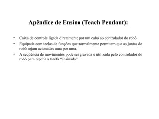 Apêndice de Ensino (Teach Pendant):
• Caixa de controle ligada diretamente por um cabo ao controlador do robô
• Equipada com teclas de funções que normalmente permitem que as juntas do
robô sejam acionadas uma por uma.
• A seqüência de movimentos pode ser gravada e utilizada pelo controlador do
robô para repetir a tarefa “ensinada”.
 