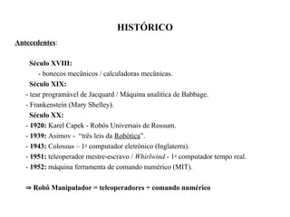 HISTÓRICO
Antecedentes:
Século XVIII:
- bonecos mecânicos / calculadoras mecânicas.
Século XIX:
- tear programável de Jacquard / Máquina analítica de Babbage.
- Frankenstein (Mary Shelley).
Século XX:
- 1920: Karel Capek - Robôs Universais de Rossum.
- 1939: Asimov - “três leis da Robótica”.
- 1943: Colossus – 1o
computador eletrônico (Inglaterra).
- 1951: teleoperador mestre-escravo / Whirlwind - 1o
computador tempo real.
- 1952: máquina ferramenta de comando numérico (MIT).
 Robô Manipulador = teleoperadores + comando numérico
 