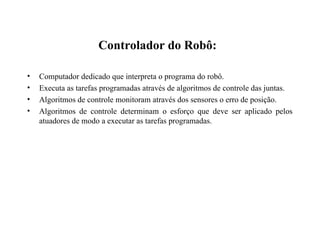 Controlador do Robô:
• Computador dedicado que interpreta o programa do robô.
• Executa as tarefas programadas através de algoritmos de controle das juntas.
• Algoritmos de controle monitoram através dos sensores o erro de posição.
• Algoritmos de controle determinam o esforço que deve ser aplicado pelos
atuadores de modo a executar as tarefas programadas.
 