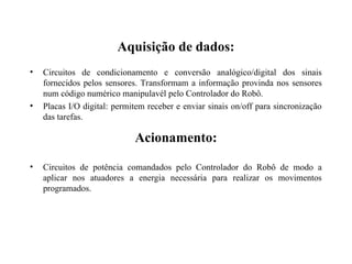 Aquisição de dados:
• Circuitos de condicionamento e conversão analógico/digital dos sinais
fornecidos pelos sensores. Transformam a informação provinda nos sensores
num código numérico manipulavél pelo Controlador do Robô.
• Placas I/O digital: permitem receber e enviar sinais on/off para sincronização
das tarefas.
Acionamento:
• Circuitos de potência comandados pelo Controlador do Robô de modo a
aplicar nos atuadores a energia necessária para realizar os movimentos
programados.
 