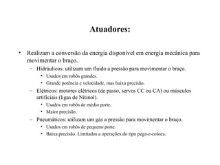 Atuadores:
• Realizam a conversão da energia disponível em energia mecânica para
movimentar o braço.
– Hidráulicos: utilizam um fluido a pressão para movimentar o braço.
• Usados em robôs grandes.
• Grande potência e velocidade, mas baixa precisão.
– Elétricos: motores elétricos (de passo, servos CC ou CA) ou músculos
artificiais (ligas de Nitinol).
• Usados em robôs de médio porte.
• Maior precisão.
– Pneumáticos: utilizam um gás a pressão para movimentar o braço.
• Usados em robôs de pequeno porte.
• Baixa precisão. Limitados a operações do tipo pega-e-coloca.
 