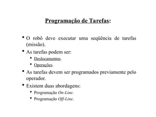 Programação de Tarefas:
 O robô deve executar uma seqüência de tarefas
(missão).
 As tarefas podem ser:
 Deslocamentos.
 Operações.
 As tarefas devem ser programados previamente pelo
operador.
 Existem duas abordagens:
 Programação On-Line.
 Programação Off-Line.
 