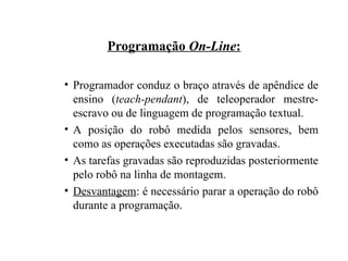 Programação On-Line:
• Programador conduz o braço através de apêndice de
ensino (teach-pendant), de teleoperador mestre-
escravo ou de linguagem de programação textual.
• A posição do robô medida pelos sensores, bem
como as operações executadas são gravadas.
• As tarefas gravadas são reproduzidas posteriormente
pelo robô na linha de montagem.
• Desvantagem: é necessário parar a operação do robô
durante a programação.
 