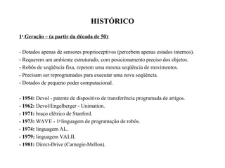 HISTÓRICO
1a
Geração – (a partir da década de 50):
- Dotados apenas de sensores proprioceptivos (percebem apenas estados internos).
- Requerem um ambiente estruturado, com posicionamento preciso dos objetos.
- Robôs de seqüência fixa, repetem uma mesma seqüência de movimentos.
- Precisam ser reprogramados para executar uma nova seqüência.
- Dotados de pequeno poder computacional.
- 1954: Devol - patente de dispositivo de transferência programada de artigos.
- 1962: Devol/Engelberger - Unimation.
- 1971: braço elétrico de Stanford.
- 1973: WAVE - 1a
linguagem de programação de robôs.
- 1974: linguagem AL.
- 1979: linguagem VALII.
- 1981: Direct-Drive (Carnegie-Mellon).
 