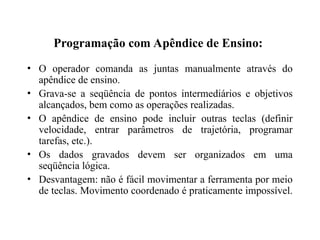 Programação com Apêndice de Ensino:
• O operador comanda as juntas manualmente através do
apêndice de ensino.
• Grava-se a seqüência de pontos intermediários e objetivos
alcançados, bem como as operações realizadas.
• O apêndice de ensino pode incluir outras teclas (definir
velocidade, entrar parâmetros de trajetória, programar
tarefas, etc.).
• Os dados gravados devem ser organizados em uma
seqüência lógica.
• Desvantagem: não é fácil movimentar a ferramenta por meio
de teclas. Movimento coordenado é praticamente impossível.
 