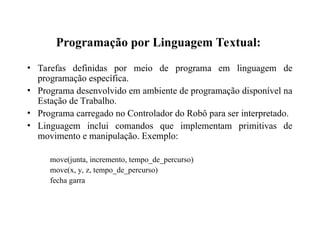 Programação por Linguagem Textual:
• Tarefas definidas por meio de programa em linguagem de
programação específica.
• Programa desenvolvido em ambiente de programação disponível na
Estação de Trabalho.
• Programa carregado no Controlador do Robô para ser interpretado.
• Linguagem inclui comandos que implementam primitivas de
movimento e manipulação. Exemplo:
move(junta, incremento, tempo_de_percurso)
move(x, y, z, tempo_de_percurso)
fecha garra
 