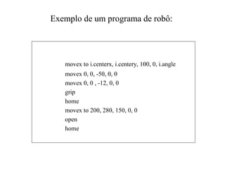 Exemplo de um programa de robô:
movex to i.centerx, i.centery, 100, 0, i.angle
movex 0, 0, -50, 0, 0
movex 0, 0 , -12, 0, 0
grip
home
movex to 200, 280, 150, 0, 0
open
home
 