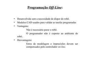 Programação Off-Line:
• Desenvolvida sem a necessidade de dispor do robô.
• Modelos CAD usados para validar as tarefas programadas
• Vantagens:
Não é necessário parar o robô.
O programador não é exposto ao ambiente do
robô..
• Desvantagens:
Erros de modelagem e imprecisões devem ser
compensados pelo controlador on-line.
 