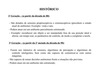 HISTÓRICO
2a
Geração – (a partir da década de 80):
- São dotados de sensores proprioceptivos e externoceptivos (percebem o estado
atual do ambiente). Exemplo: visão e tato.
- Podem atuar em um ambiente parcialmente estruturado.
- Exemplo: reconhecer um objeto a ser manipulado fora da sua posição ideal e
alterar, em tempo real, os parâmetros de controle, de modo a completar a tarefa.
3a
Geração – (a partir da 2o
metade da década de 90):
- Fazem uso intensivo de sensores, algoritmos de percepção e algoritmos de
controle inteligentes, bem como são capazes de comunicar-se com outras
máquinas.
- São capazes de tomar decisões autônomas frente a situações não previstas.
- Podem atuar em um ambiente não estruturado.
 