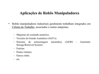 Aplicações de Robôs Manipuladores
• Robôs manipuladores industriais geralmente trabalham integrados em
Células de Trabalho, associados a outras máquinas:
– Máquinas de comando numérico.
– Veículos de Guiado Autmático (AGV's).
– Sistemas de armazenagem automática (AS/RS - Automatic
Storage/Retrieval System)
– Esteiras.
– Pontes rolantes.
– Outros robôs.
– etc.
 