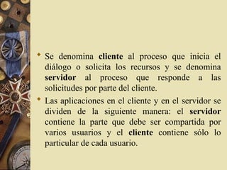 Se denomina cliente al proceso que inicia el
diálogo o solicita los recursos y se denomina
servidor al proceso que responde a las
solicitudes por parte del cliente.
 Las aplicaciones en el cliente y en el servidor se
dividen de la siguiente manera: el servidor
contiene la parte que debe ser compartida por
varios usuarios y el cliente contiene sólo lo
particular de cada usuario.
 