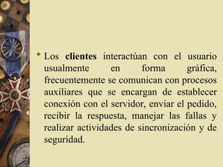  Los clientes interactúan con el usuario
usualmente en forma gráfica,
frecuentemente se comunican con procesos
auxiliares que se encargan de establecer
conexión con el servidor, enviar el pedido,
recibir la respuesta, manejar las fallas y
realizar actividades de sincronización y de
seguridad.
 