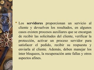  Los servidores proporcionan un servicio al
cliente y devuelven los resultados, en algunos
casos existen procesos auxiliares que se encargan
de recibir las solicitudes del cliente, verificar la
protección, activar un proceso servidor para
satisfacer el pedido, recibir su respuesta y
enviarla al cliente. Además, deben manejar los
ínter bloqueos, la recuperación ante fallas y otros
aspectos afines.
 