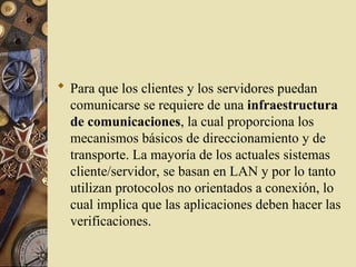  Para que los clientes y los servidores puedan
comunicarse se requiere de una infraestructura
de comunicaciones, la cual proporciona los
mecanismos básicos de direccionamiento y de
transporte. La mayoría de los actuales sistemas
cliente/servidor, se basan en LAN y por lo tanto
utilizan protocolos no orientados a conexión, lo
cual implica que las aplicaciones deben hacer las
verificaciones.
 
