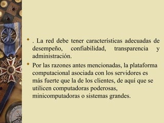  . La red debe tener características adecuadas de
desempeño, confiabilidad, transparencia y
administración.
 Por las razones antes mencionadas, la plataforma
computacional asociada con los servidores es
más fuerte que la de los clientes, de aquí que se
utilicen computadoras poderosas,
minicomputadoras o sistemas grandes.
 
