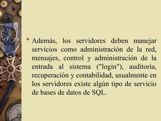  Además, los servidores deben manejar
servicios como administración de la red,
mensajes, control y administración de la
entrada al sistema ("login"), auditoría,
recuperación y contabilidad, usualmente en
los servidores existe algún tipo de servicio
de bases de datos de SQL.
 